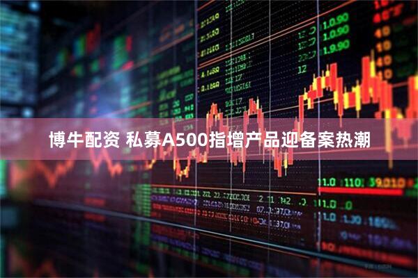 博牛配资 私募A500指增产品迎备案热潮