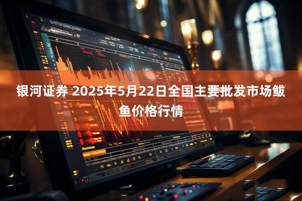 银河证券 2025年5月22日全国主要批发市场鲅鱼价格行情