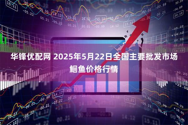 华锋优配网 2025年5月22日全国主要批发市场鮰鱼价格行情