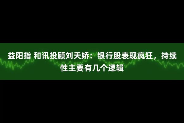 益阳指 和讯投顾刘天娇：银行股表现疯狂，持续性主要有几个逻辑