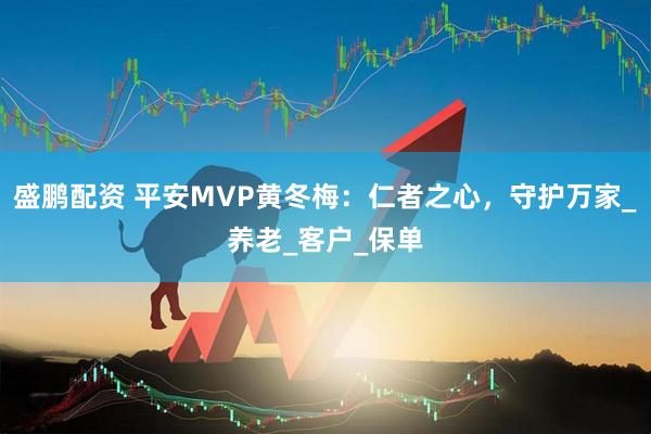 盛鹏配资 平安MVP黄冬梅：仁者之心，守护万家_养老_客户_保单