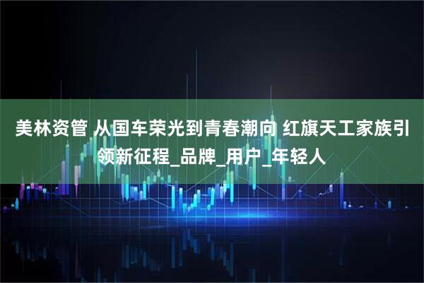 美林资管 从国车荣光到青春潮向 红旗天工家族引领新征程_品牌_用户_年轻人