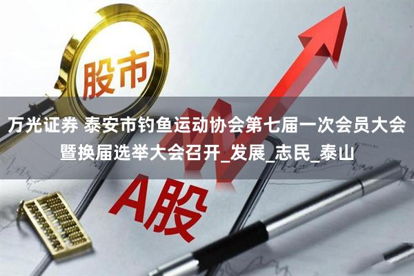 万光证券 泰安市钓鱼运动协会第七届一次会员大会暨换届选举大会召开_发展_志民_泰山