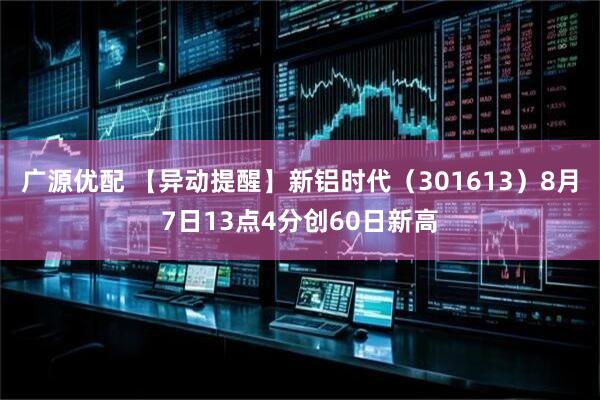 广源优配 【异动提醒】新铝时代（301613）8月7日13点4分创60日新高