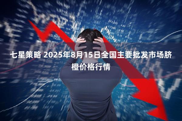 七星策略 2025年8月15日全国主要批发市场脐橙价格行情