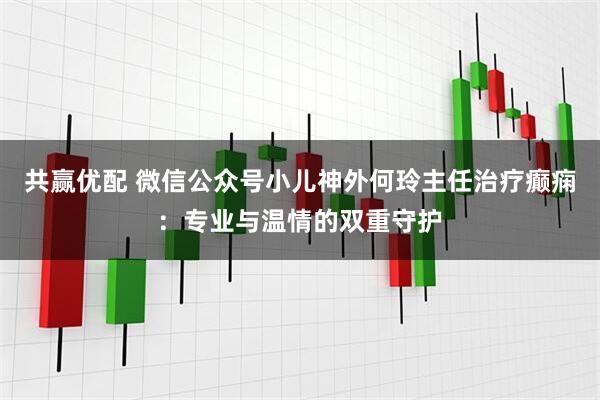 共赢优配 微信公众号小儿神外何玲主任治疗癫痫:专业与温情的双重守护