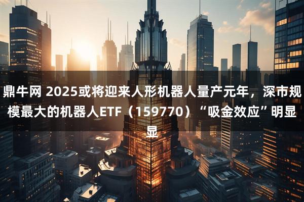 鼎牛网 2025或将迎来人形机器人量产元年，深市规模最大的机器人ETF（159770）“吸金效应”明显